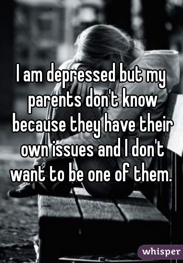 I am depressed but my parents don't know because they have their own issues and I don't want to be one of them. 