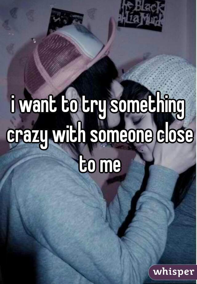 i want to try something crazy with someone close to me