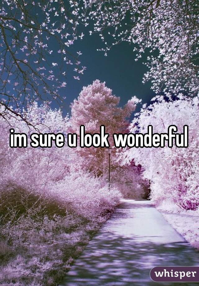 im sure u look wonderful