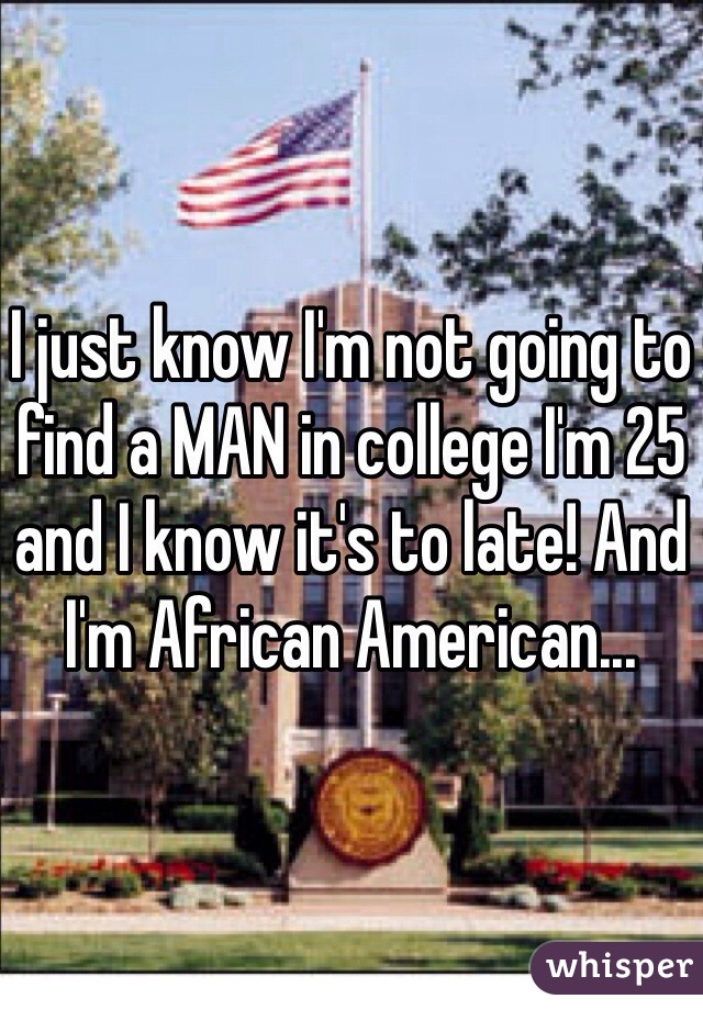 I just know I'm not going to find a MAN in college I'm 25 and I know it's to late! And I'm African American...  