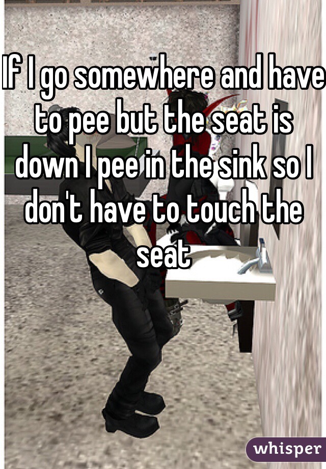 If I go somewhere and have to pee but the seat is down I pee in the sink so I don't have to touch the seat