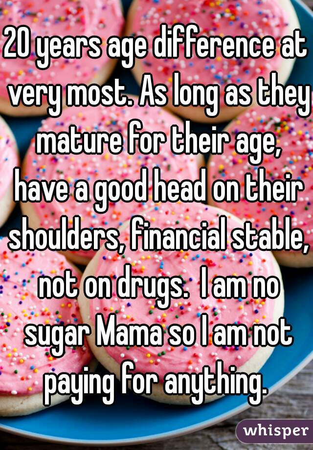 20 years age difference at very most. As long as they mature for their age, have a good head on their shoulders, financial stable, not on drugs.  I am no sugar Mama so I am not paying for anything. 