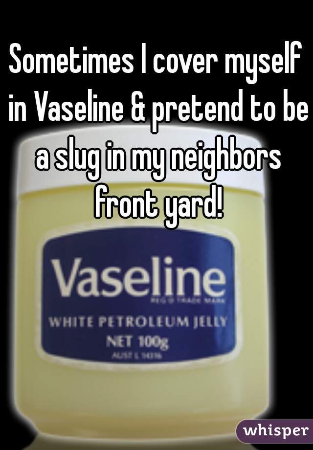 Sometimes I cover myself in Vaseline & pretend to be a slug in my neighbors front yard!