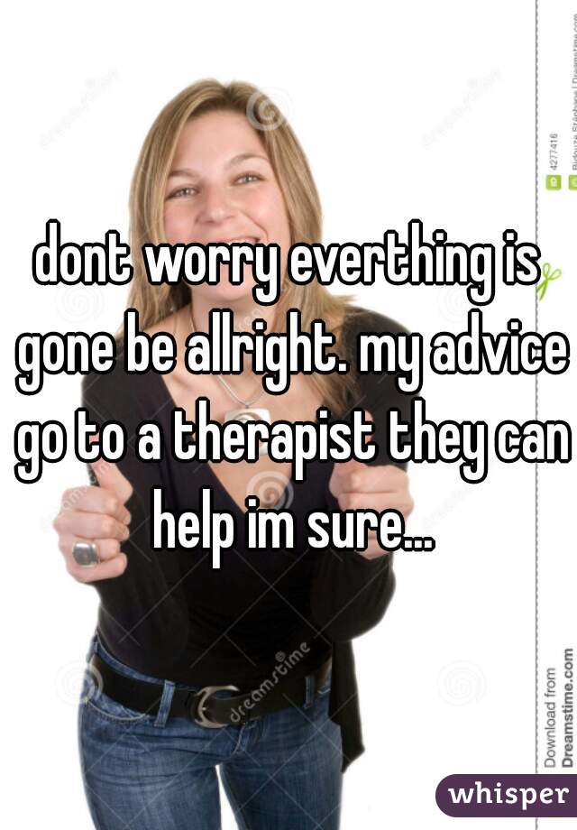 dont worry everthing is gone be allright. my advice go to a therapist they can help im sure...
