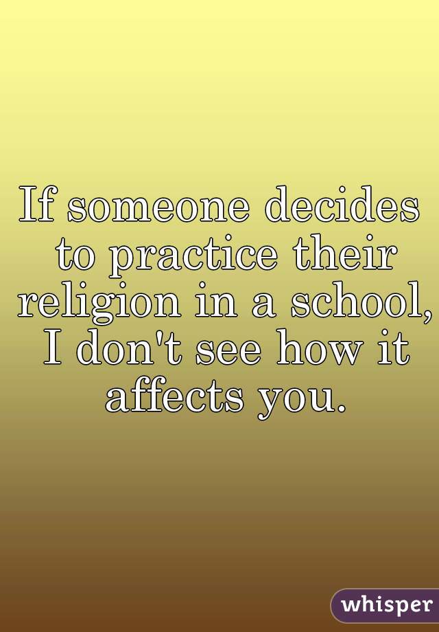 If someone decides to practice their religion in a school, I don't see how it affects you.