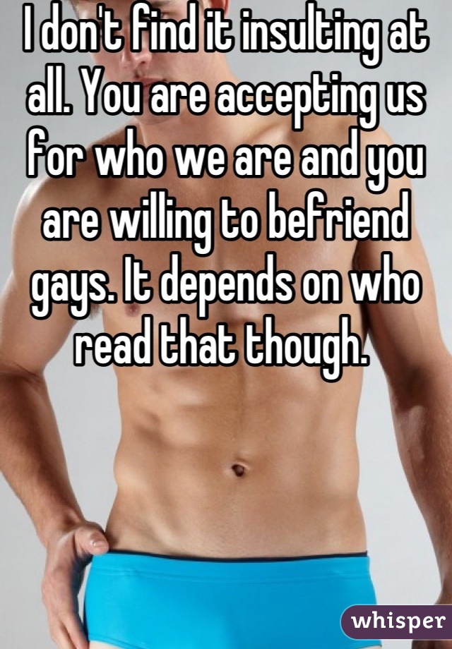 I don't find it insulting at all. You are accepting us for who we are and you are willing to befriend gays. It depends on who read that though. 