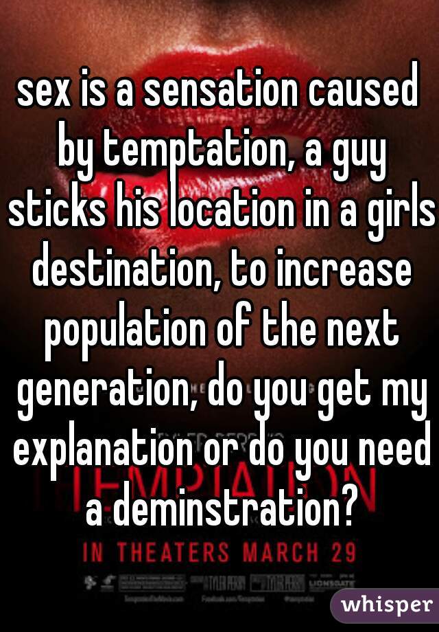sex is a sensation caused by temptation, a guy sticks his location in a girls destination, to increase population of the next generation, do you get my explanation or do you need a deminstration?