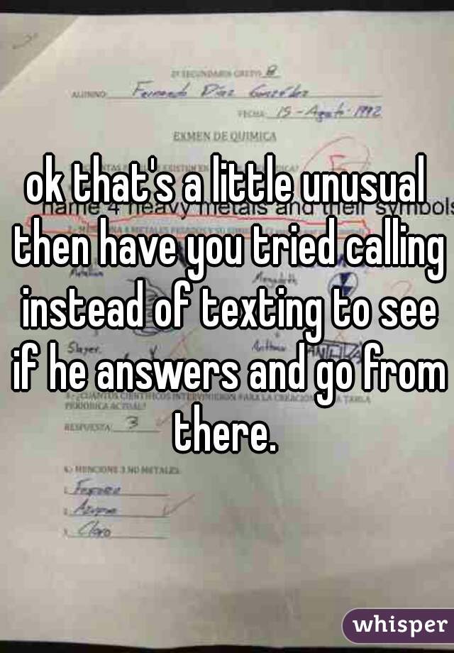 ok that's a little unusual then have you tried calling instead of texting to see if he answers and go from there. 