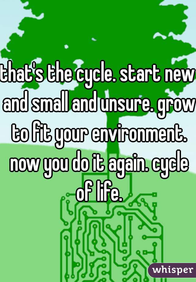 that's the cycle. start new and small and unsure. grow to fit your environment. now you do it again. cycle of life.