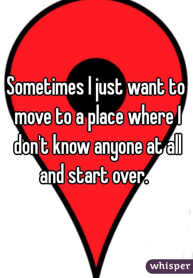 Sometimes I just want to move to a place where I don't know anyone at all and start over.  