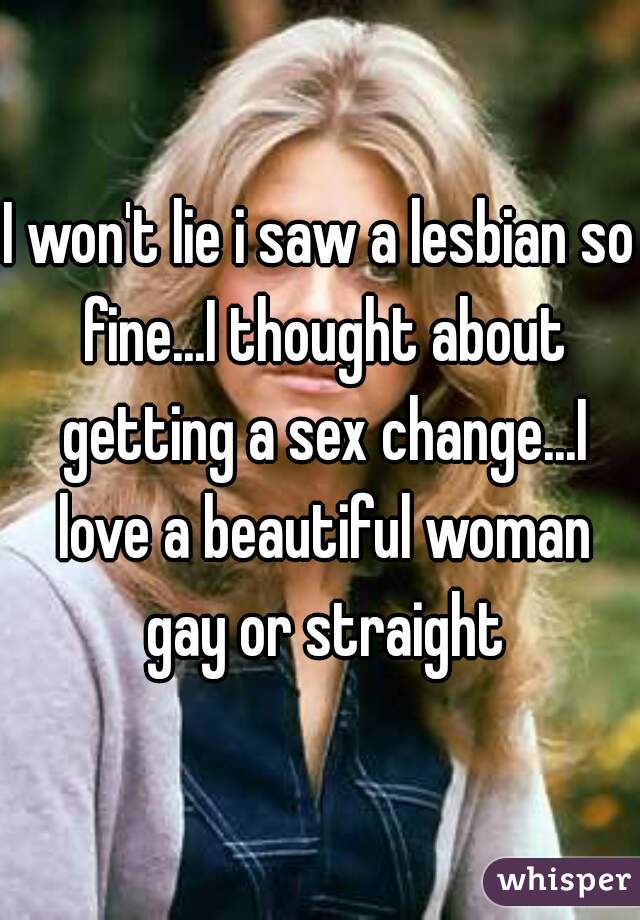 I won't lie i saw a lesbian so fine...I thought about getting a sex change...I love a beautiful woman gay or straight