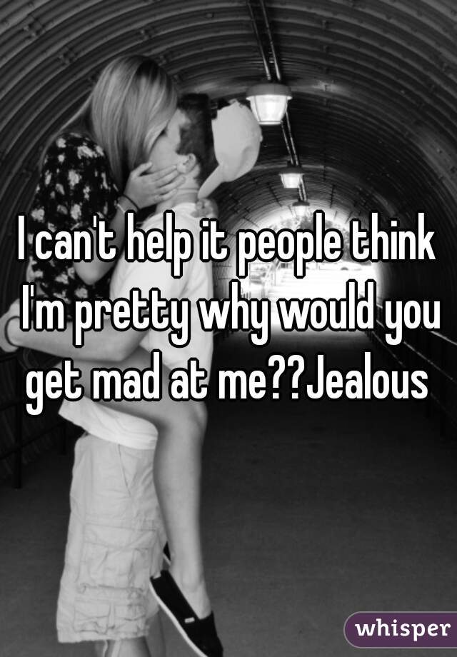I can't help it people think I'm pretty why would you get mad at me??Jealous 