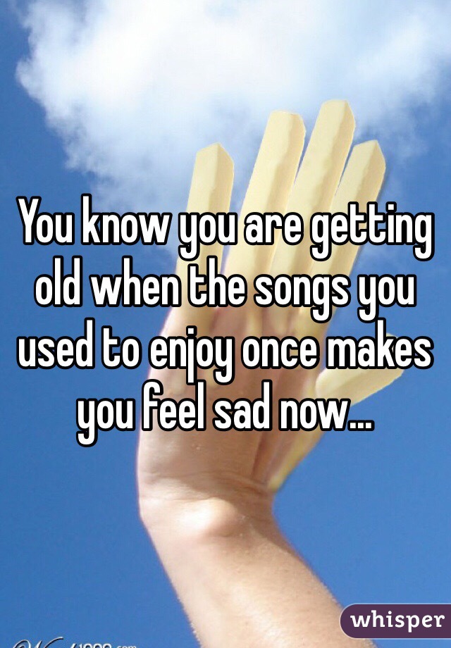 You know you are getting old when the songs you used to enjoy once makes you feel sad now...