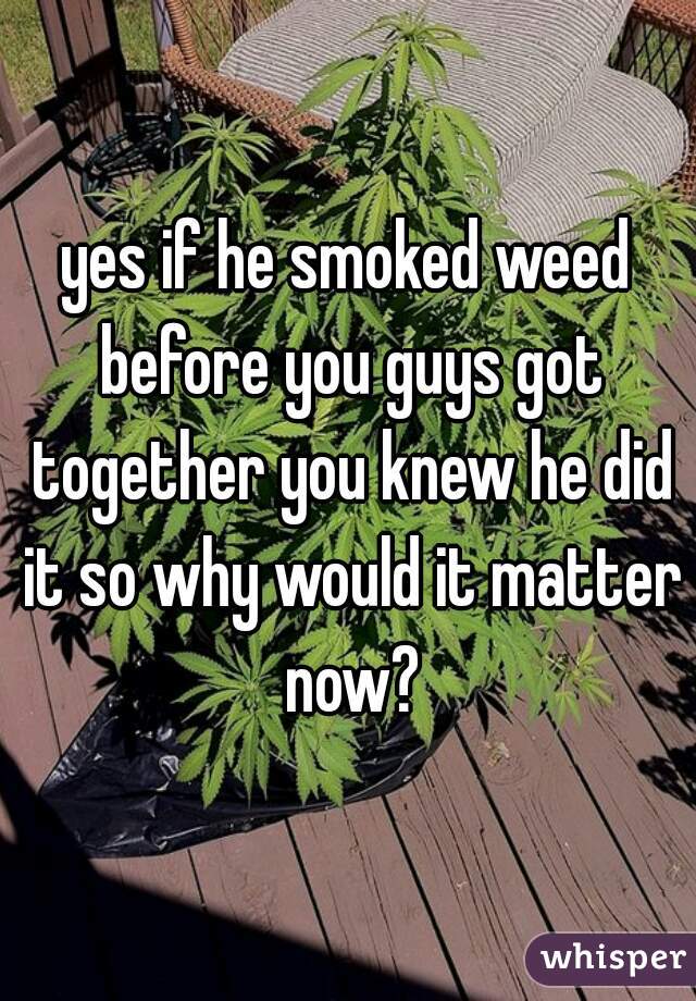 yes if he smoked weed before you guys got together you knew he did it so why would it matter now?