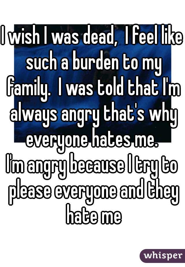 I wish I was dead,  I feel like such a burden to my family.  I was told that I'm always angry that's why everyone hates me. 
I'm angry because I try to please everyone and they hate me