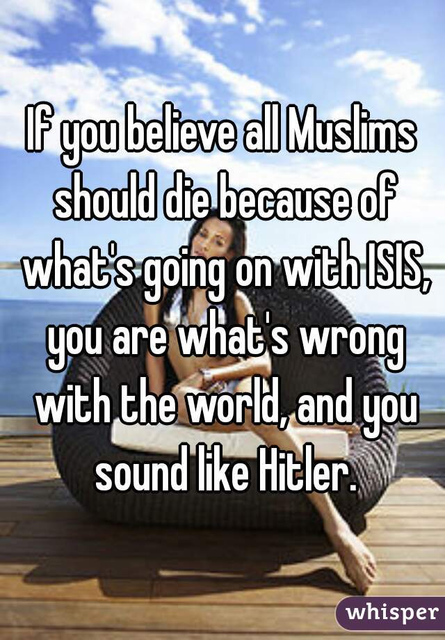 If you believe all Muslims should die because of what's going on with ISIS, you are what's wrong with the world, and you sound like Hitler.