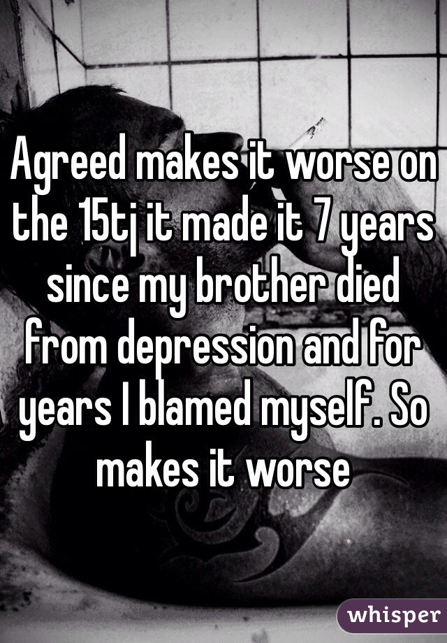 Agreed makes it worse on the 15tj it made it 7 years since my brother died from depression and for years I blamed myself. So makes it worse 