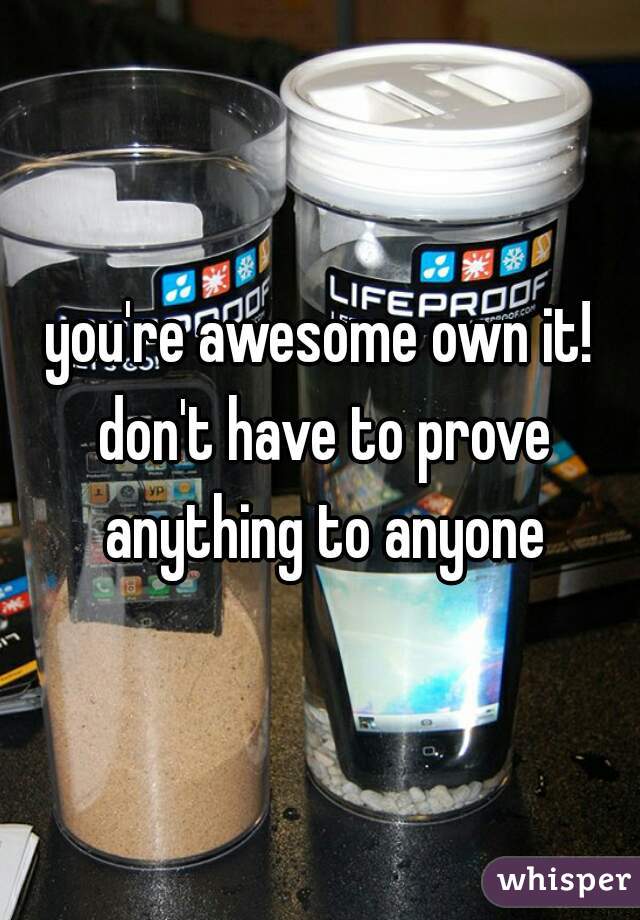 you're awesome own it! don't have to prove anything to anyone