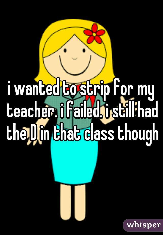 i wanted to strip for my teacher. i failed. i still had the D in that class though
