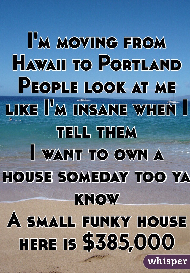I'm moving from Hawaii to Portland
People look at me like I'm insane when I tell them
I want to own a house someday too ya know 
A small funky house here is $385,000