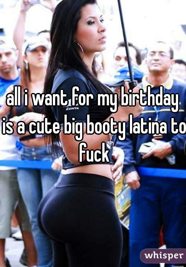 all i want for my birthday is a cute big booty latina to fuck