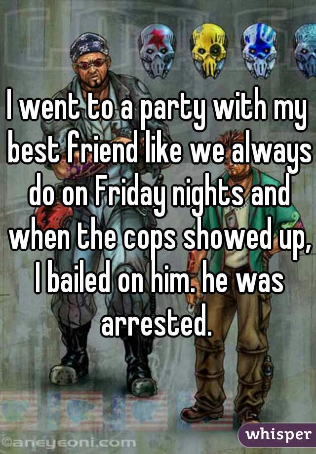 I went to a party with my best friend like we always do on Friday nights and when the cops showed up, I bailed on him. he was arrested. 