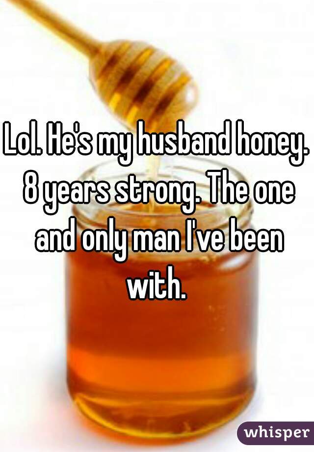 Lol. He's my husband honey. 8 years strong. The one and only man I've been with. 