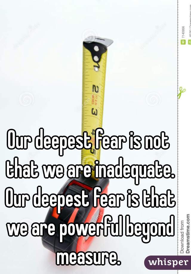 Our deepest fear is not that we are inadequate. Our deepest fear is that we are powerful beyond measure. 