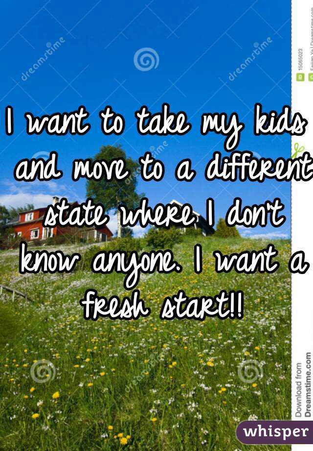 I want to take my kids and move to a different state where I don't know anyone. I want a fresh start!!