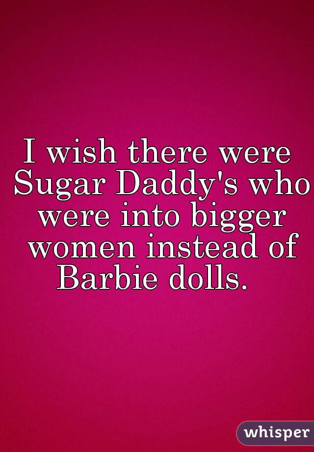 I wish there were Sugar Daddy's who were into bigger women instead of Barbie dolls.  