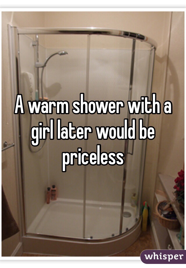 A warm shower with a girl later would be priceless 
