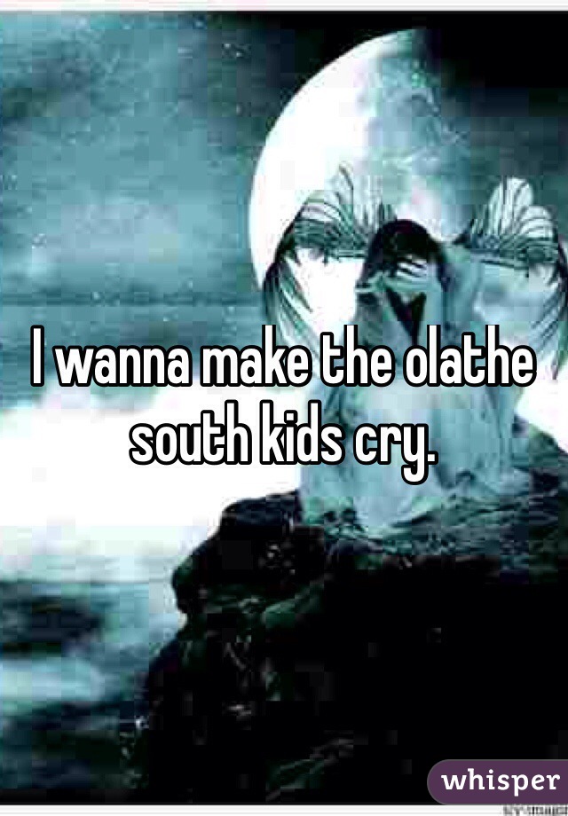 I wanna make the olathe south kids cry.
