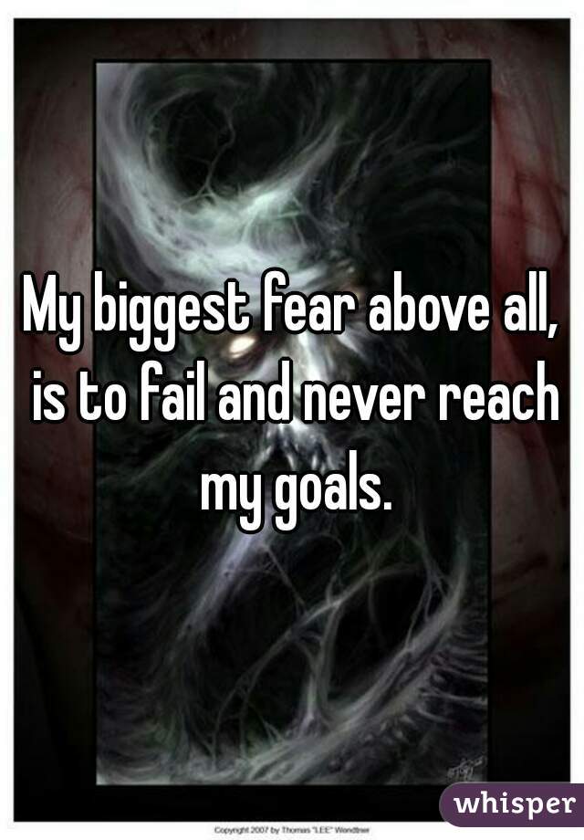 My biggest fear above all, is to fail and never reach my goals.