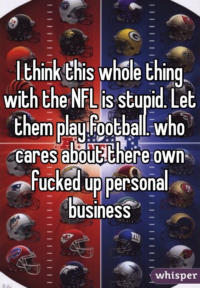 I think this whole thing with the NFL is stupid. Let them play football. who cares about there own fucked up personal business