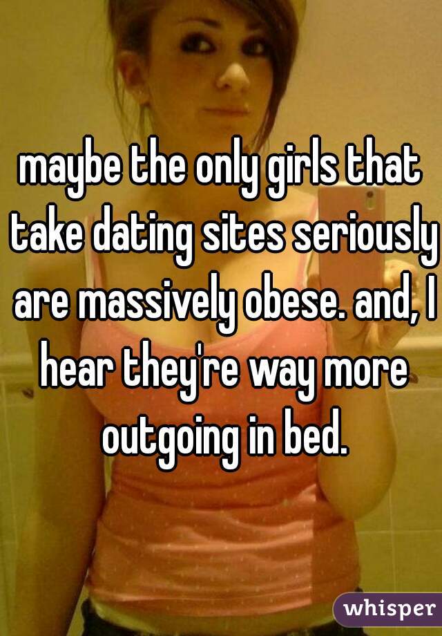 maybe the only girls that take dating sites seriously are massively obese. and, I hear they're way more outgoing in bed.