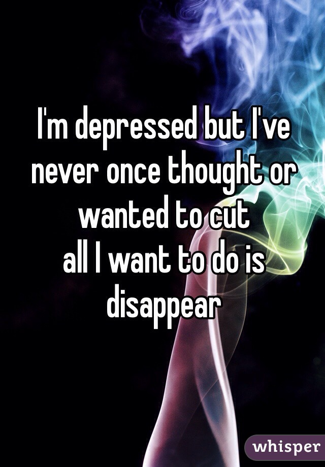 I'm depressed but I've never once thought or wanted to cut 
all I want to do is disappear