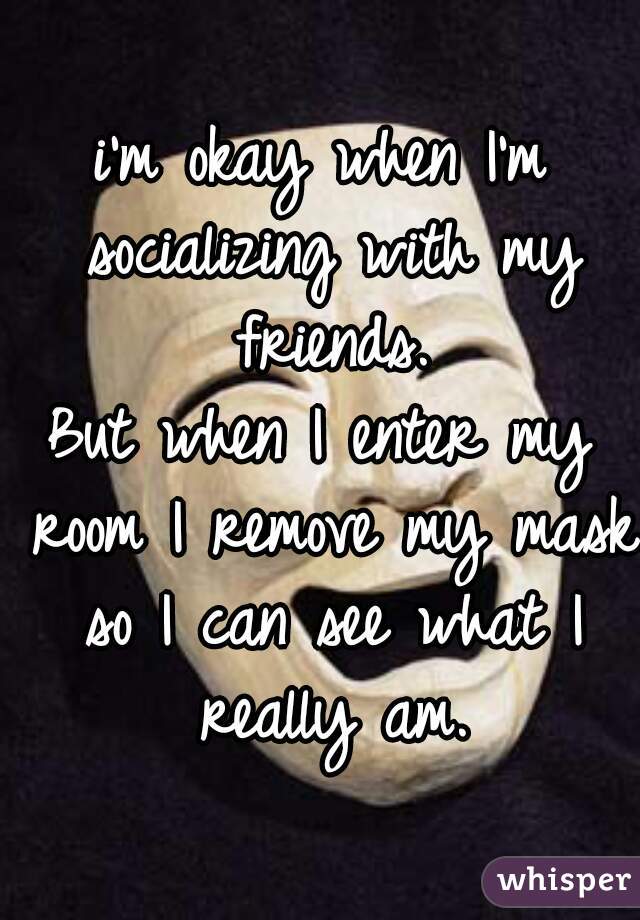 i'm okay when I'm socializing with my friends.
But when I enter my room I remove my mask so I can see what I really am.