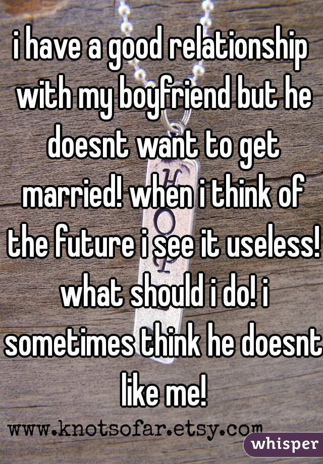 i have a good relationship with my boyfriend but he doesnt want to get married! when i think of the future i see it useless! what should i do! i sometimes think he doesnt like me!