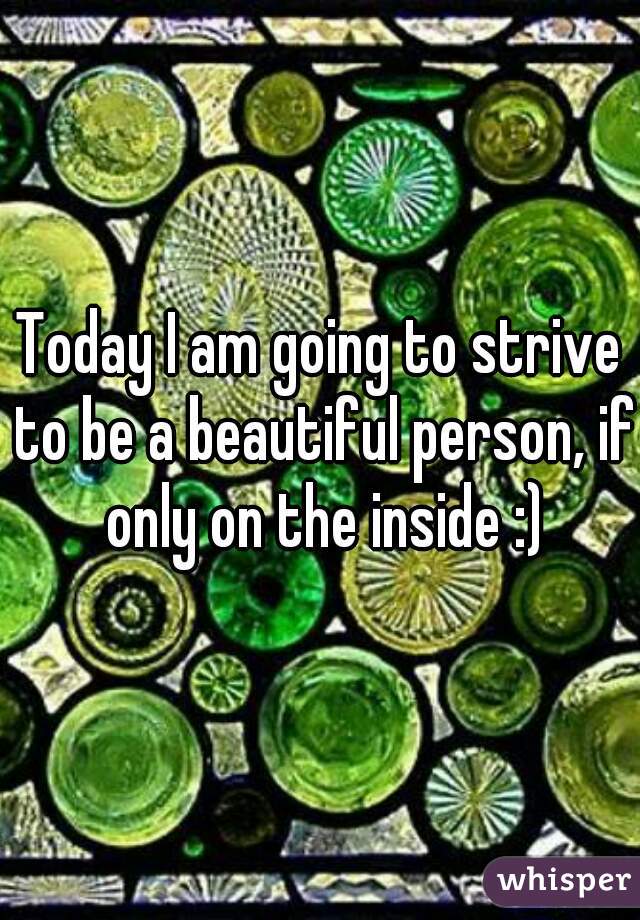 Today I am going to strive to be a beautiful person, if only on the inside :)