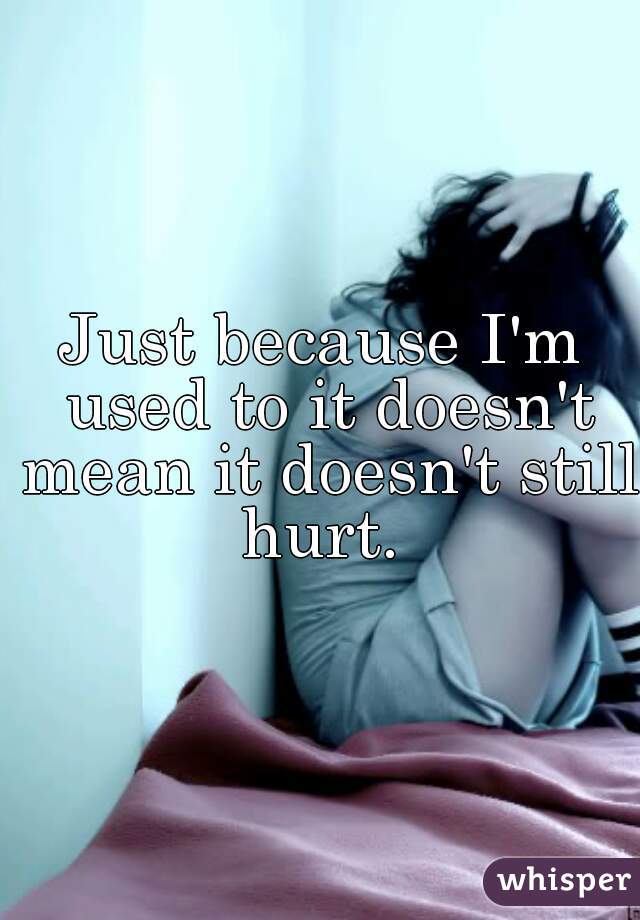 Just because I'm used to it doesn't mean it doesn't still hurt. 