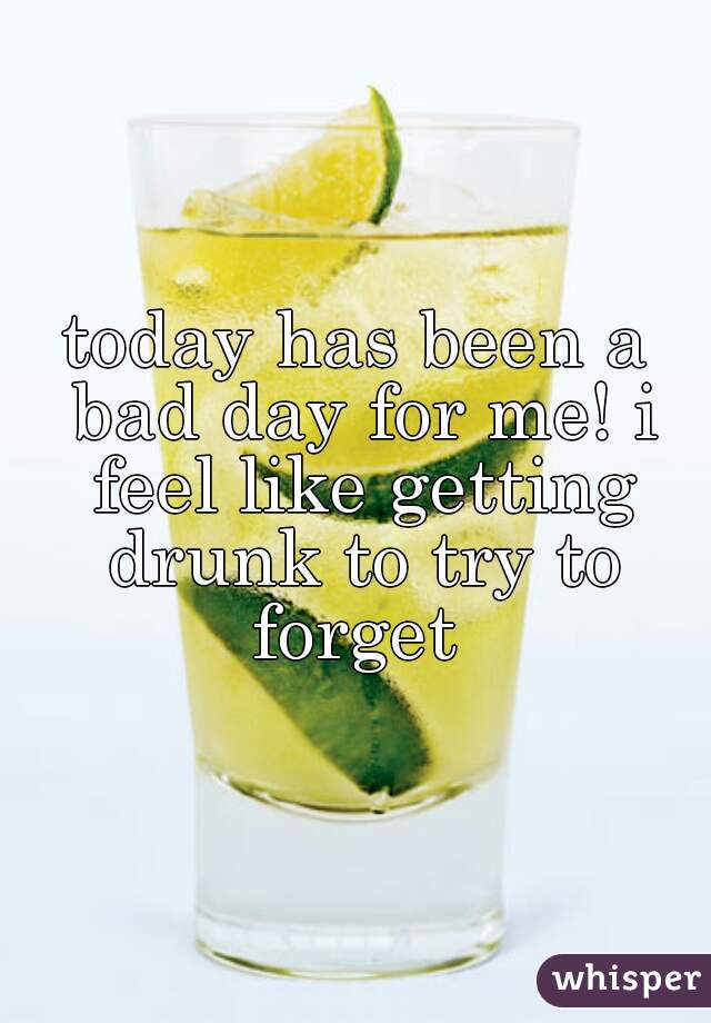 today has been a bad day for me! i feel like getting drunk to try to forget 