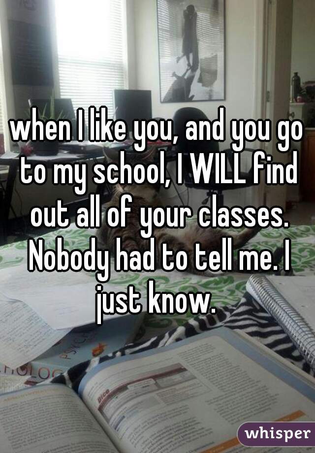 when I like you, and you go to my school, I WILL find out all of your classes. Nobody had to tell me. I just know. 