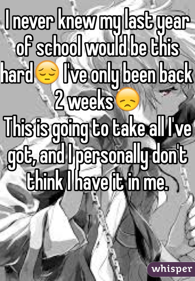 I never knew my last year of school would be this hardðŸ˜” I've only been back 2 weeksðŸ˜ž
This is going to take all I've got, and I personally don't think I have it in me.