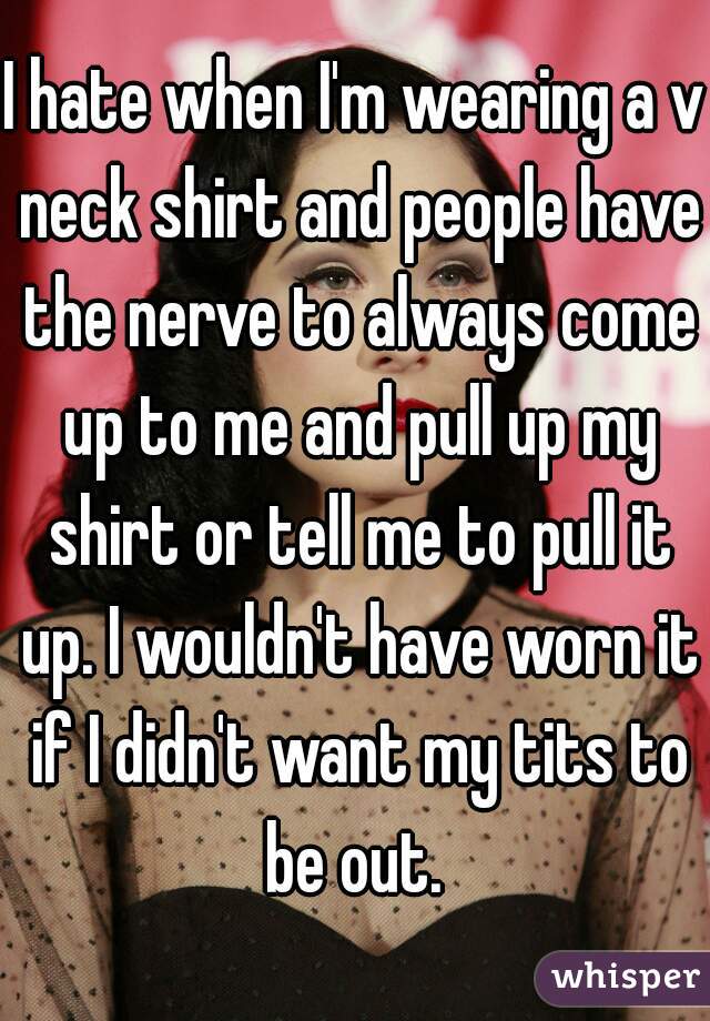 I hate when I'm wearing a v neck shirt and people have the nerve to always come up to me and pull up my shirt or tell me to pull it up. I wouldn't have worn it if I didn't want my tits to be out. 