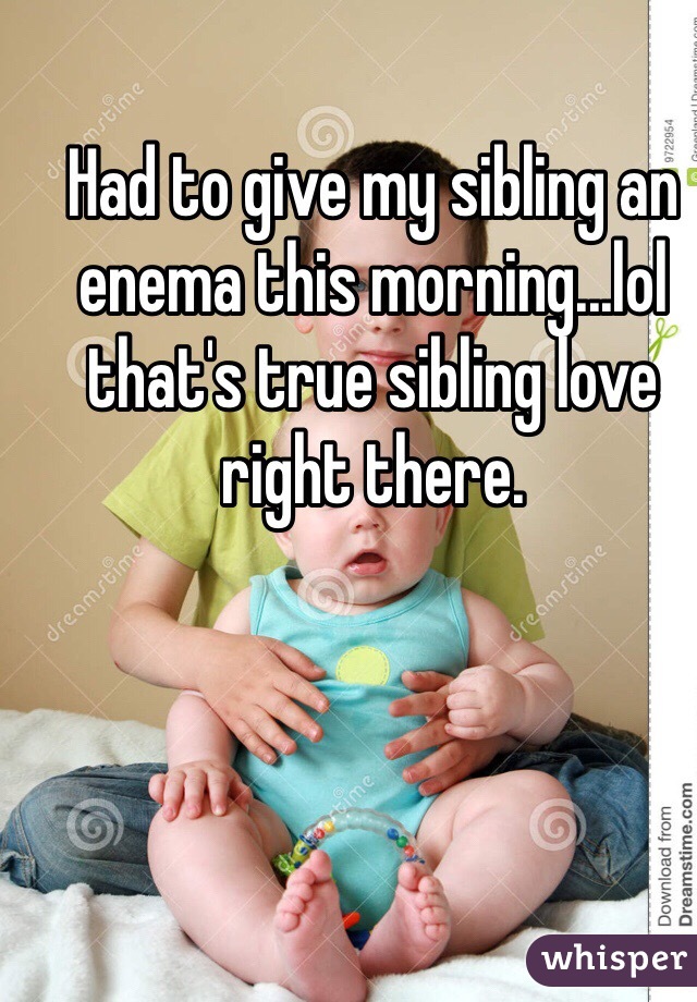 Had to give my sibling an enema this morning...lol that's true sibling love right there. 