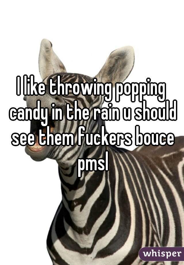 I like throwing popping candy in the rain u should see them fuckers bouce pmsl