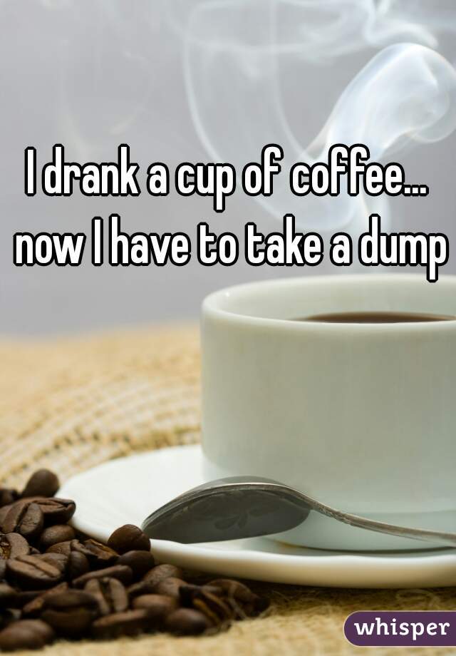 I drank a cup of coffee... now I have to take a dump
