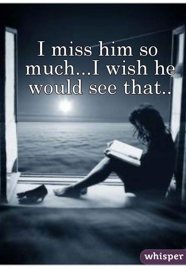I miss him so much...I wish he would see that..