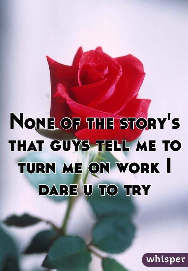 None of the story's that guys tell me to turn me on work I dare u to try