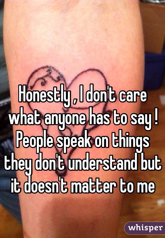 Honestly , I don't care what anyone has to say ! People speak on things they don't understand but it doesn't matter to me 